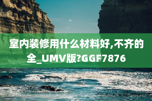 室内装修用什么材料好,不齐的全_UMV版?GGF7876