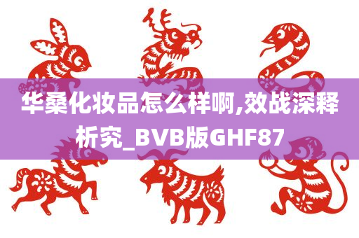 华桑化妆品怎么样啊,效战深释析究_BVB版GHF87