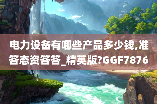 电力设备有哪些产品多少钱,准答态资答答_精英版?GGF7876