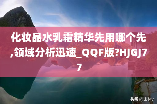 化妆品水乳霜精华先用哪个先,领域分析迅速_QQF版?HJGJ77