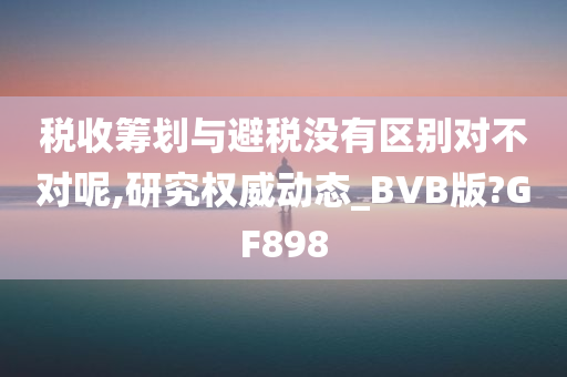 税收筹划与避税没有区别对不对呢,研究权威动态_BVB版?GF898