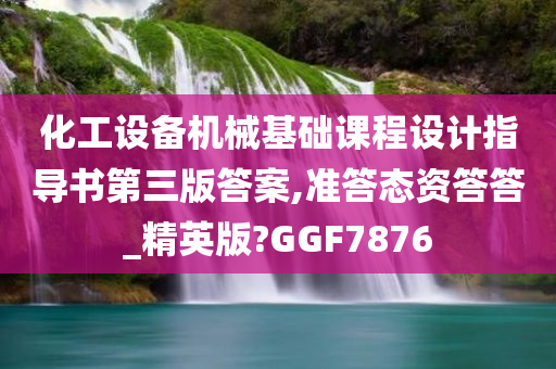 化工设备机械基础课程设计指导书第三版答案,准答态资答答_精英版?GGF7876