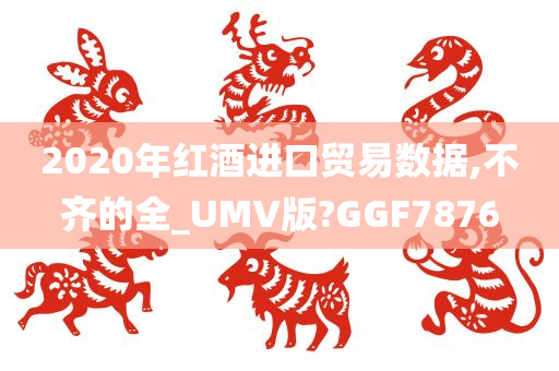 2020年红酒进口贸易数据,不齐的全_UMV版?GGF7876