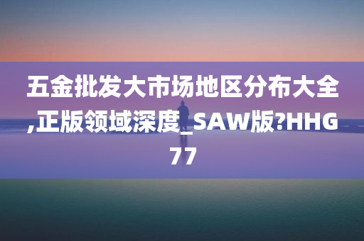 五金批发大市场地区分布大全,正版领域深度_SAW版?HHG77