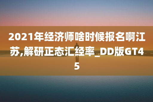 2021年经济师啥时候报名啊江苏,解研正态汇经率_DD版GT45