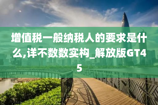 增值税一般纳税人的要求是什么,详不数数实构_解放版GT45