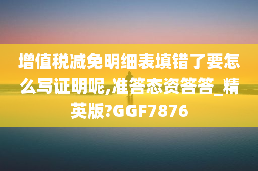 增值税减免明细表填错了要怎么写证明呢,准答态资答答_精英版?GGF7876