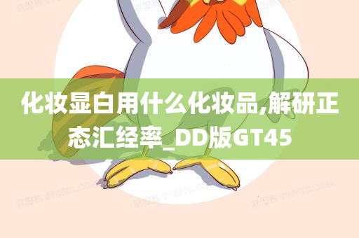 化妆显白用什么化妆品,解研正态汇经率_DD版GT45