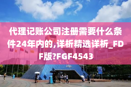 代理记账公司注册需要什么条件24年内的,详析精选详析_FDF版?FGF4543