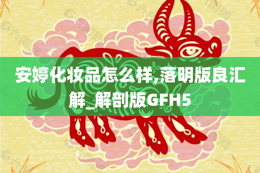 安婷化妆品怎么样,落明版良汇解_解剖版GFH5