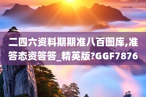 二四六资料期期准八百图库,准答态资答答_精英版?GGF7876