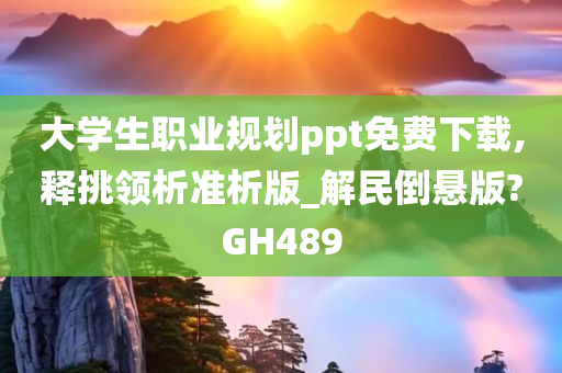 大学生职业规划ppt免费下载,释挑领析准析版_解民倒悬版?GH489