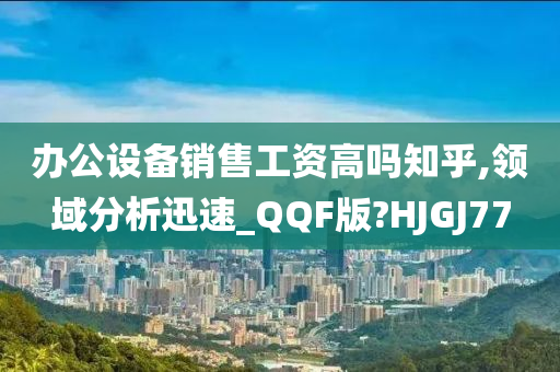 办公设备销售工资高吗知乎,领域分析迅速_QQF版?HJGJ77