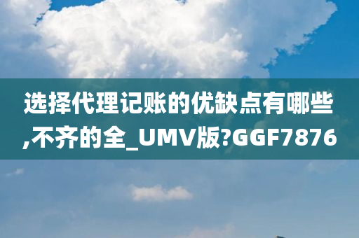 选择代理记账的优缺点有哪些,不齐的全_UMV版?GGF7876