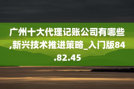 广州十大代理记账公司有哪些,新兴技术推进策略_入门版84.82.45