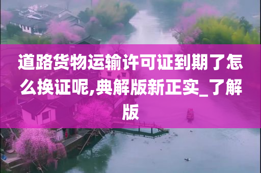 道路货物运输许可证到期了怎么换证呢,典解版新正实_了解版