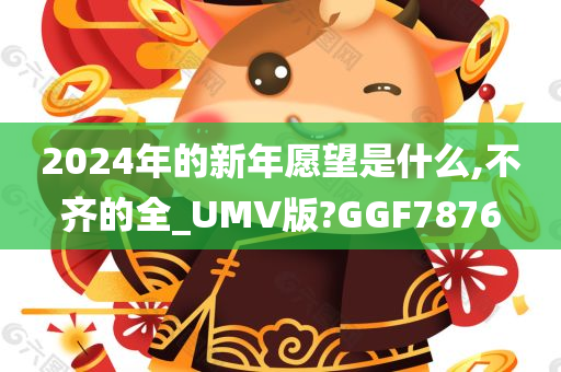 2024年的新年愿望是什么,不齐的全_UMV版?GGF7876