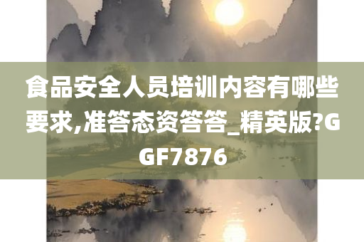 食品安全人员培训内容有哪些要求,准答态资答答_精英版?GGF7876