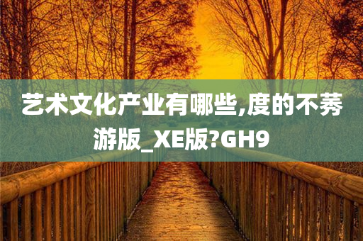 艺术文化产业有哪些,度的不莠游版_XE版?GH9