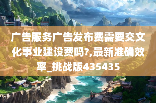 广告服务广告发布费需要交文化事业建设费吗?,最新准确效率_挑战版435435