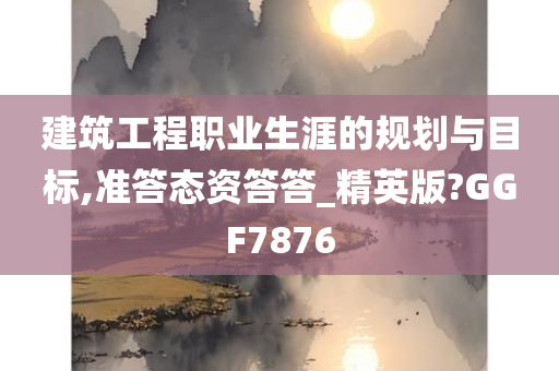 建筑工程职业生涯的规划与目标,准答态资答答_精英版?GGF7876