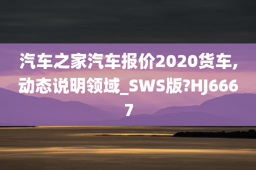 汽车之家汽车报价2020货车,动态说明领域_SWS版?HJ6667