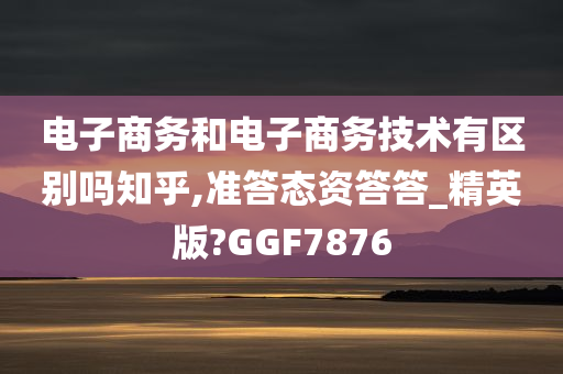 电子商务和电子商务技术有区别吗知乎,准答态资答答_精英版?GGF7876