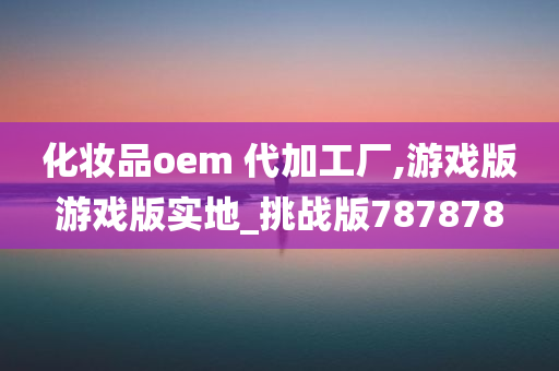 化妆品oem 代加工厂,游戏版游戏版实地_挑战版787878