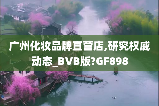 广州化妆品牌直营店,研究权威动态_BVB版?GF898