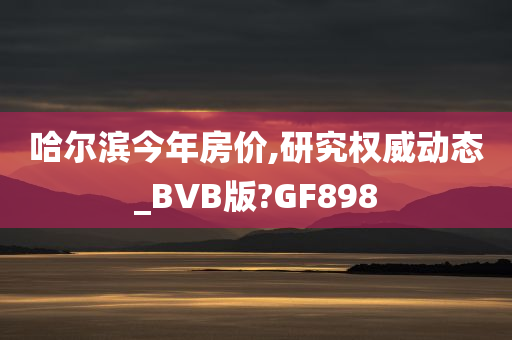 哈尔滨今年房价,研究权威动态_BVB版?GF898