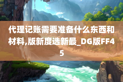 代理记账需要准备什么东西和材料,版新度选新最_DG版FF45