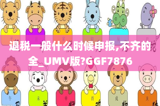 退税一般什么时候申报,不齐的全_UMV版?GGF7876