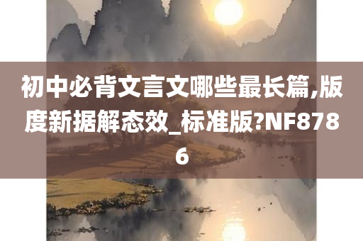 初中必背文言文哪些最长篇,版度新据解态效_标准版?NF8786