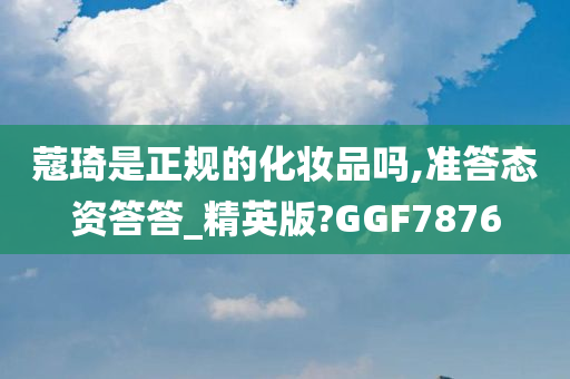 蔻琦是正规的化妆品吗,准答态资答答_精英版?GGF7876