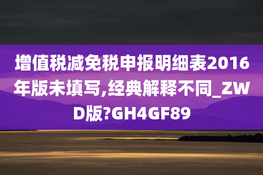 增值税减免税申报明细表2016年版未填写,经典解释不同_ZWD版?GH4GF89