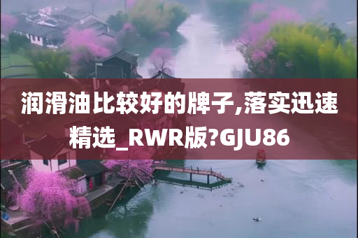 润滑油比较好的牌子,落实迅速精选_RWR版?GJU86