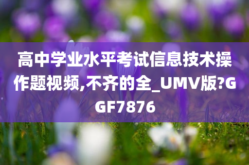 高中学业水平考试信息技术操作题视频,不齐的全_UMV版?GGF7876