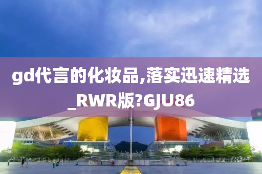 gd代言的化妆品,落实迅速精选_RWR版?GJU86