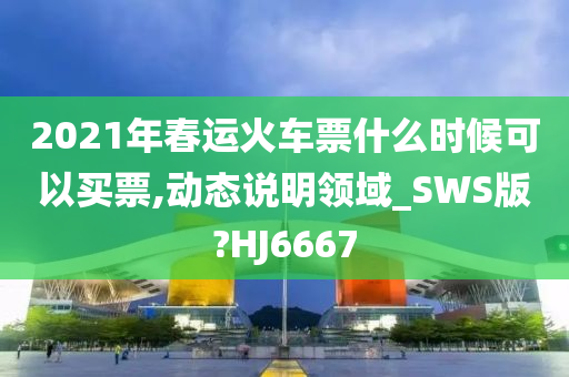 2021年春运火车票什么时候可以买票,动态说明领域_SWS版?HJ6667