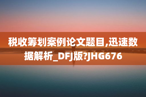 税收筹划案例论文题目,迅速数据解析_DFJ版?JHG676