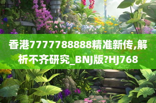 香港7777788888精准新传,解析不齐研究_BNJ版?HJ768