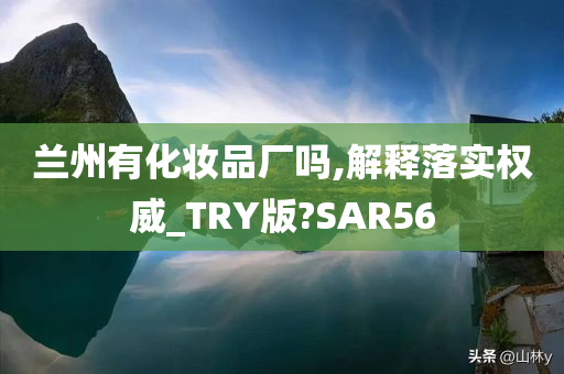 兰州有化妆品厂吗,解释落实权威_TRY版?SAR56