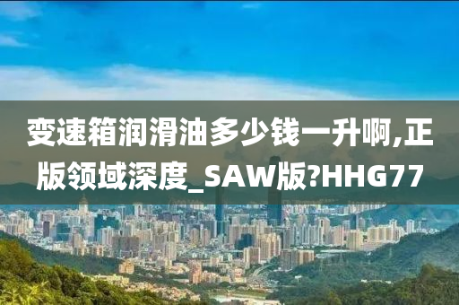 变速箱润滑油多少钱一升啊,正版领域深度_SAW版?HHG77