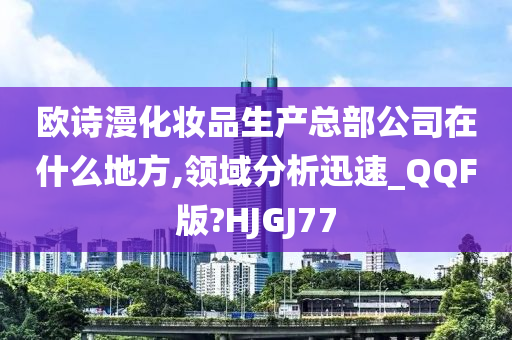 欧诗漫化妆品生产总部公司在什么地方,领域分析迅速_QQF版?HJGJ77