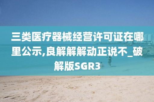 三类医疗器械经营许可证在哪里公示,良解解解动正说不_破解版SGR3