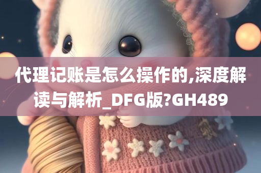 代理记账是怎么操作的,深度解读与解析_DFG版?GH489