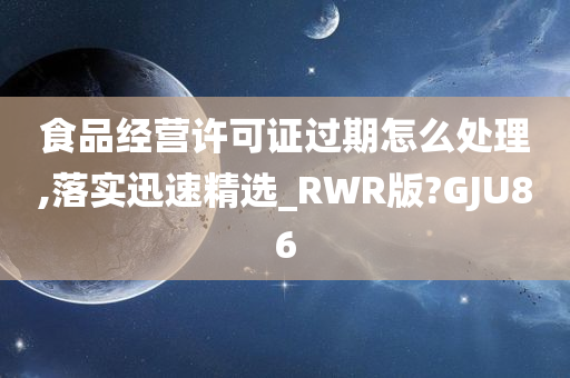 食品经营许可证过期怎么处理,落实迅速精选_RWR版?GJU86