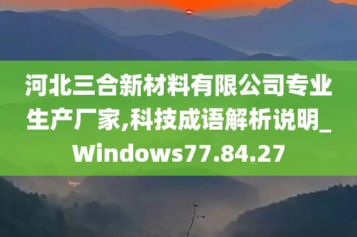 河北三合新材料有限公司专业生产厂家,科技成语解析说明_Windows77.84.27