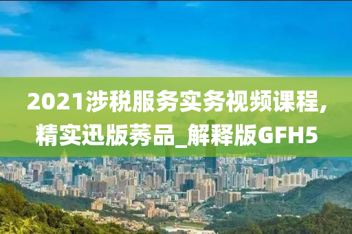 2021涉税服务实务视频课程,精实迅版莠品_解释版GFH5