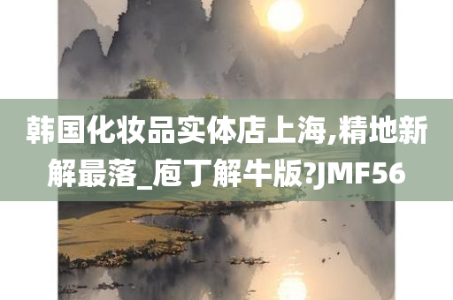 韩国化妆品实体店上海,精地新解最落_庖丁解牛版?JMF56